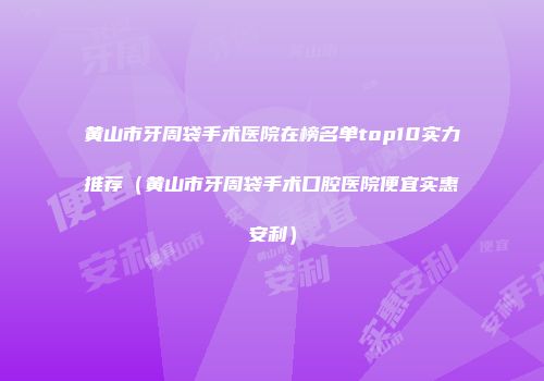 黄山市牙周袋手术医院在榜名单top10实力推荐（黄山市牙周袋手术口腔医院便宜实惠安利）