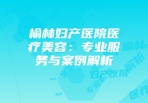 榆林妇产医院医疗美容：专业服务与案例解析