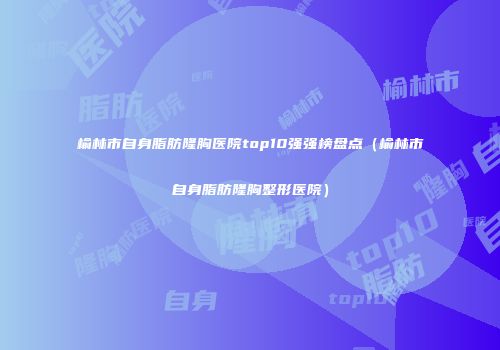 榆林市自身脂肪隆胸医院top10强强榜盘点（榆林市自身脂肪隆胸整形医院）