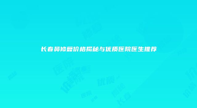 长春鼻修复价格揭秘与优质医院医生推荐