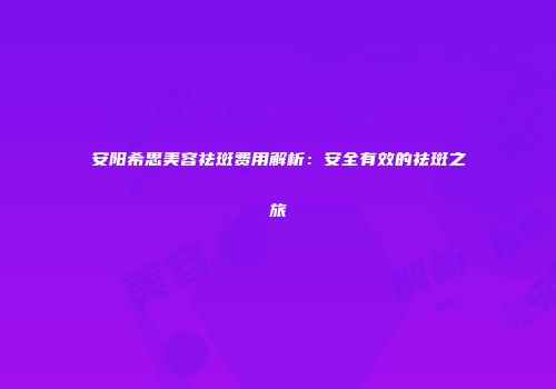 安阳希思美容祛斑费用解析：安全有效的祛斑之旅