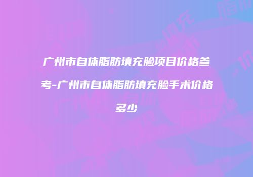 广州市自体脂肪填充脸项目价格参考-广州市自体脂肪填充脸手术价格多少