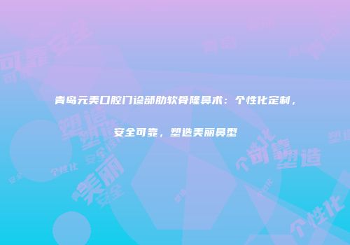 青岛元美口腔门诊部肋软骨隆鼻术：个性化定制，安全可靠，塑造美丽鼻型