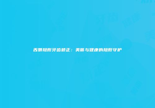 舌侧隐形牙齿矫正：美丽与健康的隐形守护