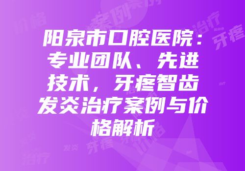 阳泉市口腔医院：专业团队、先进技术，牙疼智齿发炎治疗案例与价格解析