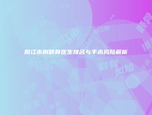阳江市削颧骨医生排名与手术风险解析
