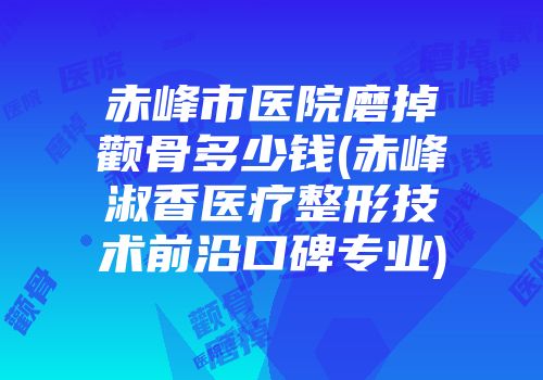 赤峰市医院磨掉颧骨多少钱(赤峰淑香医疗整形技术前沿口碑专业)