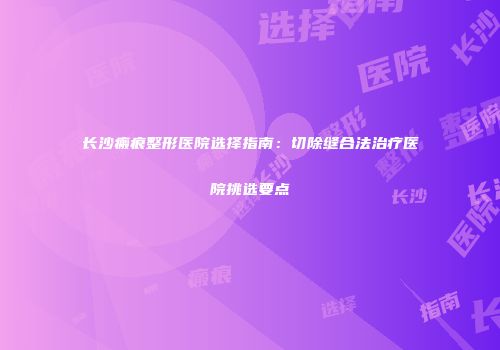 长沙瘢痕整形医院选择指南：切除缝合法治疗医院挑选要点