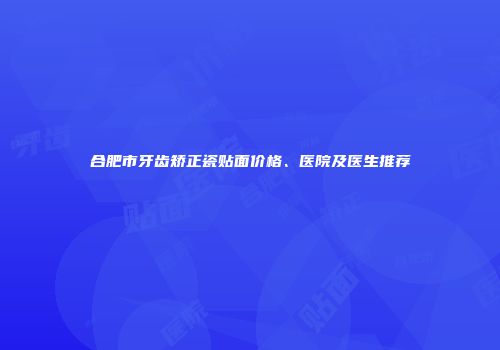 合肥市牙齿矫正瓷贴面价格、医院及医生推荐