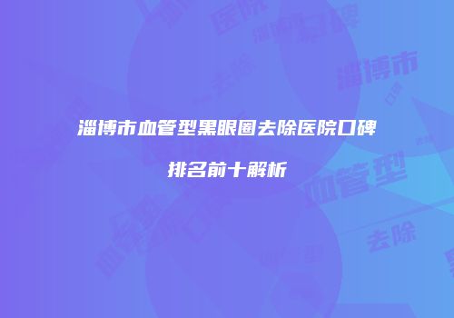 淄博市血管型黑眼圈去除医院口碑排名前十解析