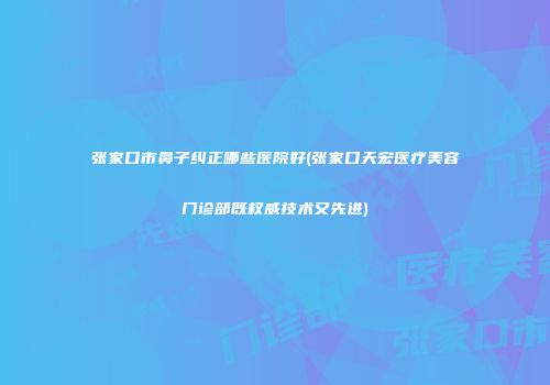 张家口市鼻子纠正哪些医院好(张家口天宏医疗美容门诊部既权威技术又先进)