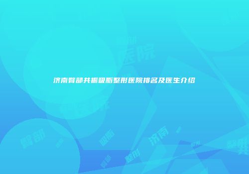 济南臀部共振吸脂整形医院排名及医生介绍