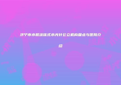 济宁市水肌涂抹式水光针公立机构盘点与医院介绍