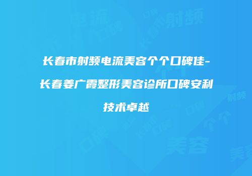 长春市射频电流美容个个口碑佳-长春姜广霞整形美容诊所口碑安利技术卓越