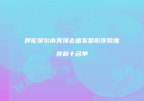 呼伦贝尔市秃顶去植发整形医院推荐前十名单