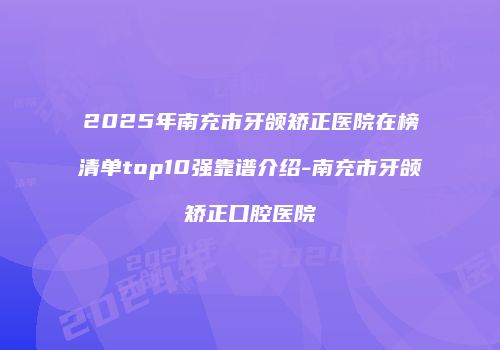2025年南充市牙颌矫正医院在榜清单top10强靠谱介绍-南充市牙颌矫正口腔医院
