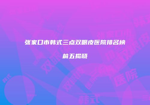 张家口市韩式三点双眼皮医院排名榜前五揭晓