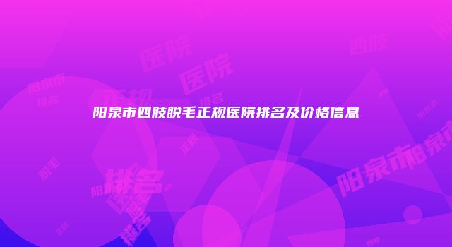 阳泉市四肢脱毛正规医院排名及价格信息