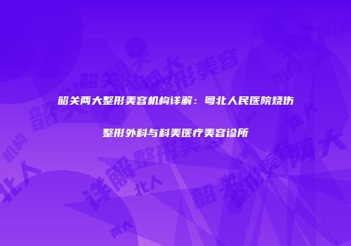 韶关两大整形美容机构详解：粤北人民医院烧伤整形外科与科美医疗美容诊所