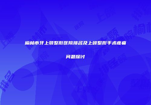 榆林市牙上颚整形医院排名及上颌整形手术疼痛问题探讨