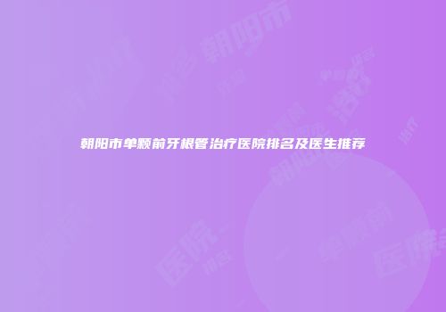 朝阳市单颗前牙根管治疗医院排名及医生推荐