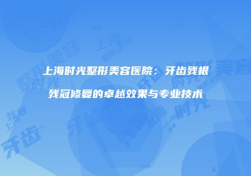 上海时光整形美容医院：牙齿残根残冠修复的卓越效果与专业技术