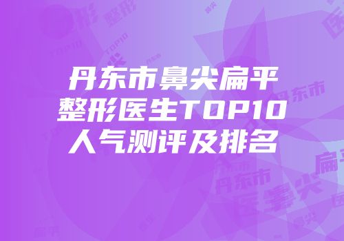 丹东市鼻尖扁平整形医生TOP10人气测评及排名