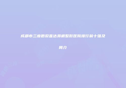 成都市三度唇裂直达鼻根整形医院排行前十强及简介