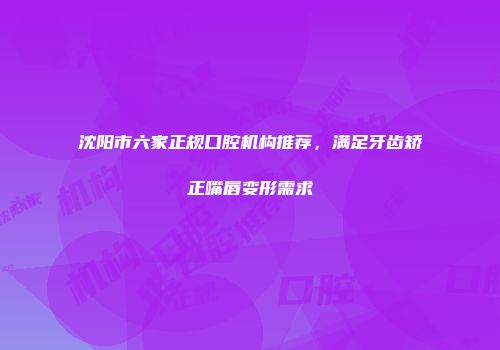 沈阳市六家正规口腔机构推荐，满足牙齿矫正嘴唇变形需求