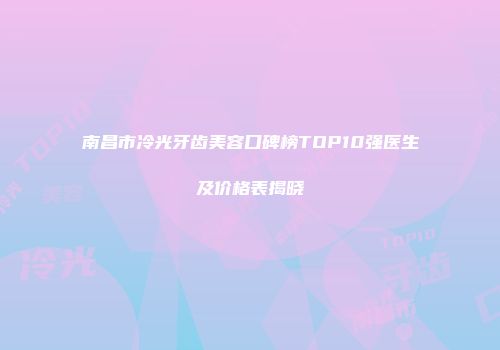 南昌市冷光牙齿美容口碑榜TOP10强医生及价格表揭晓