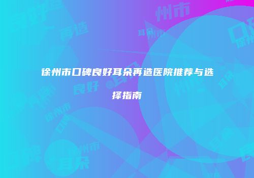 徐州市口碑良好耳朵再造医院推荐与选择指南