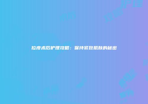 拉皮术后护理攻略：保持紧致肌肤的秘密