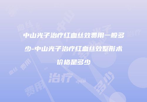 中山光子治疗红血丝效费用一般多少-中山光子治疗红血丝效整形术价格是多少