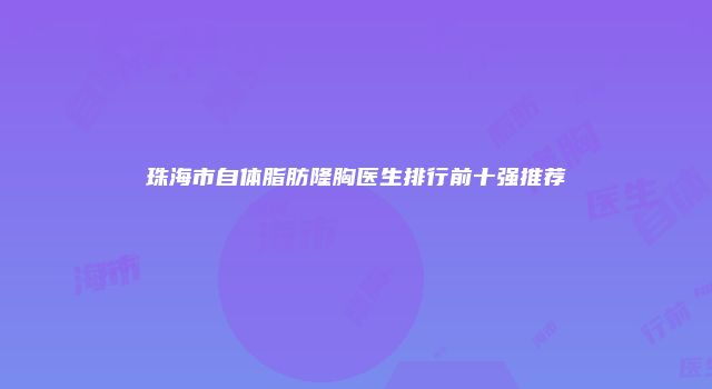 珠海市自体脂肪隆胸医生排行前十强推荐