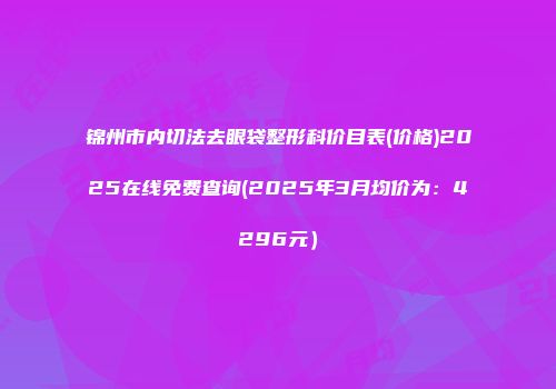 锦州市内切法去眼袋整形科价目表(价格)2025在线免费查询(2025年3月均价为：4296元）