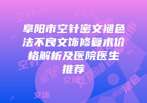阜阳市空针密文褪色法不良文饰修复术价格解析及医院医生推荐