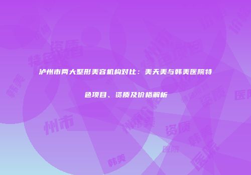 泸州市两大整形美容机构对比：美天美与韩美医院特色项目、资质及价格解析