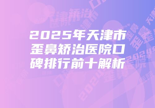 2025年天津市歪鼻矫治医院口碑排行前十解析
