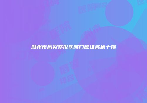 滁州市唇裂整形医院口碑排名前十强