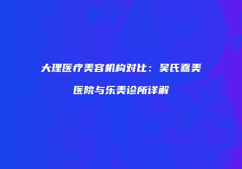 大理医疗美容机构对比：吴氏嘉美医院与乐美诊所详解