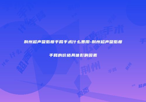 荆州超声吸脂瘦手臂手术什么费用-荆州超声吸脂瘦手臂的价格具体影响因素