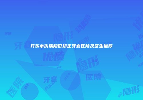 丹东市优质隐形矫正牙套医院及医生推荐