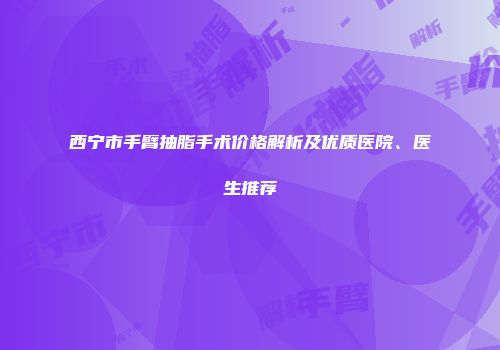 西宁市手臂抽脂手术价格解析及优质医院、医生推荐