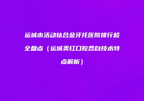 运城市活动钛合金牙托医院排行超全盘点（运城美红口腔各自技术特点解析）