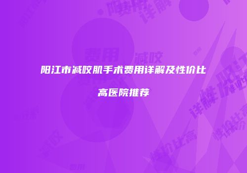 阳江市减咬肌手术费用详解及性价比高医院推荐