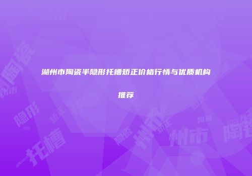 湖州市陶瓷半隐形托槽矫正价格行情与优质机构推荐