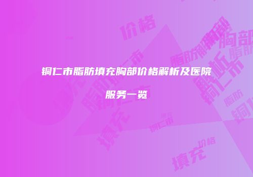 铜仁市脂肪填充胸部价格解析及医院服务一览