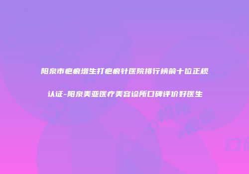 阳泉市疤痕增生打疤痕针医院排行榜前十位正规认证-阳泉美亚医疗美容诊所口碑评价好医生