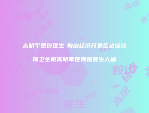 高明军整形医生-鞍山经济开发区达道湾镇卫生院高明军医师是医生大咖