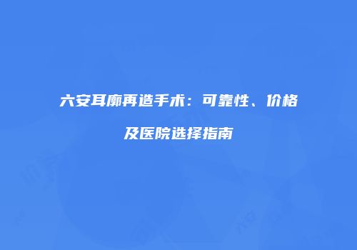 六安耳廓再造手术：可靠性、价格及医院选择指南